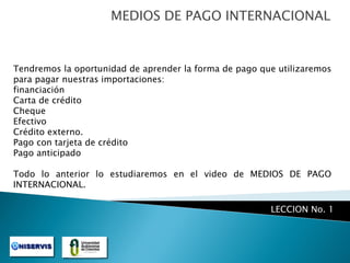 MEDIOS DE PAGO INTERNACIONAL

Tendremos la oportunidad de aprender la forma de pago que utilizaremos
para pagar nuestras importaciones:
financiación
Carta de crédito
Cheque
Efectivo
Crédito externo.
Pago con tarjeta de crédito
Pago anticipado
Todo lo anterior lo estudiaremos en el video de MEDIOS DE PAGO
INTERNACIONAL.

LECCION No. 1

 