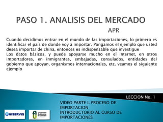 APR
Cuando decidimos entrar en el mundo de las importaciones, lo primero es
identificar el país de donde voy a importar. Pongamos el ejemplo que usted
desea importar de china, entonces es indispensable que investigue
Los datos básicos, y puede apoyarse mucho en el internet, en otros
importadores, en inmigrantes, embajadas, consulados, entidades del
gobierno que apoyan, organismos internacionales, etc. veamos el siguiente
ejemplo

LECCION No. 1
VIDEO PARTE I. PROCESO DE
IMPORTACION
INTRODUCTORIO AL CURSO DE
IMPORTACIONES

 