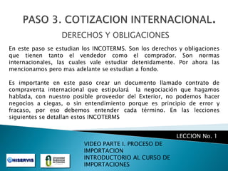 DERECHOS Y OBLIGACIONES
En este paso se estudian los INCOTERMS. Son los derechos y obligaciones
que tienen tanto el vendedor como el comprador. Son normas
internacionales, las cuales vale estudiar detenidamente. Por ahora las
mencionamos pero mas adelante se estudian a fondo.
Es importante en este paso crear un documento llamado contrato de
compraventa internacional que estipulará la negociación que hagamos
hablada, con nuestro posible proveedor del Exterior, no podemos hacer
negocios a ciegas, o sin entendimiento porque es principio de error y
fracaso, por eso debemos entender cada término. En las lecciones
siguientes se detallan estos INCOTERMS

LECCION No. 1
VIDEO PARTE I. PROCESO DE
IMPORTACION
INTRODUCTORIO AL CURSO DE
IMPORTACIONES

 
