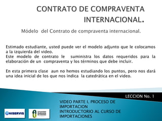 Módelo del Contrato de compraventa internacional.
Estimado estudiante, usted puede ver el modelo adjunto que le colocamos
a la izquierda del video.
Este modelo de contrato le suministra los datos requeridos para la
elaboración de un compraventa y los términos que debe incluir.
En esta primera clase aun no hemos estudiando los puntos, pero nos dará
una idea inicial de los que nos indica la catedrática en el video.

LECCION No. 1
VIDEO PARTE I. PROCESO DE
IMPORTACION
INTRODUCTORIO AL CURSO DE
IMPORTACIONES

 
