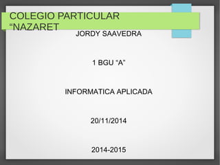 COLEGIO PARTICULAR 
“NAZARET 
JORDY SAAVEDRA 
1 BGU “A” 
INFORMATICA APLICADA 
20/11/2014 
2014-2015 
 