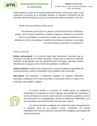 10
UNIVERSIDADTECNOLÓGICA
DE HONDURAS
MÓDULO II: LA CULTURA
Sociedad, Cultura, niveles culturales, socialización, normas,
valores, personalidad.
reflejo objetivo, cultura es el mundo propio del humano. Cultura, por tanto, no es
solamente el proceso de la actividad humana, es también el producto de tal
actividad, de tal formación, o sea, es el conjunto de maneras de pensar y de vivir.
Puede entonces definirse cultura como:
“Las diferentes formas de vivir, pensar y sentir de los distintos individuos y
grupos, como un todo compartido, complejo, integrado, cambiante y sumamente
diverso, inconcebible sin sus actores sociales, que conjuga el individuo con su
sociedad, lo común y lo individual, lo público y lo privado, la conducta con las ideas
y los sentimientos, lo particular con lo general”.
Niveles culturales
Cultura internacional: Es el término dado para tradiciones culturales que se
extienden más allá de los límites nacionales. Puesto que la cultura se transmite
mediante el aprendizaje más que genéticamente, los rasgos culturales pueden
difundirse de un grupo a otro a través del préstamo o la difusión.
Cultura nacional: Se refiere a las experiencias y creencias, patrones aprendidos de
comportamiento y valores compartidos por ciudadanos del mismo país.
Sub–cultura: Son patrones y tradiciones basados en símbolos diferentes
asociados a subgrupos de la misma sociedad. La subcultura tiene su origen en la
etnicidad, clase, región y religión.
La cultura cambia; y el proceso de cambio parece ser adaptativo,
comparable a la evolución en el reino orgánico, pero de diferente naturaleza. A
través del tiempo, las culturas suelen ajustarse al ambiente geográfico, como lo
han demostrado los antrogeógrafos, aunque las influencias ambientales ya no
son concebidas como determinantes del desarrollo cultural.
Las culturas también se adaptan, por medio de la copia y la organización,
al ambiente social de los pueblos vecinos. Finalmente, las culturas
indudablemente tienden a ajustarse a las demandas biológicas y psicológicas del
organismo humano.
 