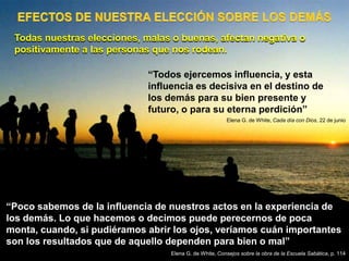EFECTOS DE NUESTRA ELECCIÓN SOBRE LOS DEMÁSTodas nuestras elecciones, malas o buenas, afectan negativa o positivamente a las personas que nos rodean.“Todos ejercemos influencia, y esta influencia es decisiva en el destino de los demás para su bien presente y futuro, o para su eterna perdición”Elena G. de White, Cada día con Dios, 22 de junio“Poco sabemos de la influencia de nuestros actos en la experiencia de los demás. Lo que hacemos o decimos puede perecernos de poca monta, cuando, si pudiéramos abrir los ojos, veríamos cuán importantes son los resultados que de aquello dependen para bien o mal”Elena G. de White, Consejos sobre la obra de la Escuela Sabática, p. 114