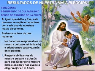 RESULTADOS DE NUESTRA MALA ELECCIÓNVERGÜENZASENTIMIENTO DE CULPABILIDADDESEO DE EXIMIRSE DE LA CULPAAl igual que Adán y Eva, este proceso se repite en nosotros con cada una de nuestras malas elecciones.Podemos actuar de dos maneras:No hacernos responsables de nuestra culpa (o minimizarla) y adentrarnos cada vez más en el pecado.Responsabilizarnos de nuestra culpa e ir a Jesús para que Él perdone nuestra mala elección y nos ayude a elegir mejor en el futuro.