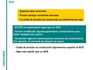 TIRISTORES
GTO
• Soporta altas tensiones
• Puede manejar corrientes elevadas
• La caída de tensión en conducción es relativamente baja
• El GTO es básicamente igual que un SCR
• Se han modificado algunos parámetros constructivos para
poder apagarlo por puerta
• Se pierden algunas características (solución de compromiso).
Por ejemplo, la corriente de disparo es mayor.
• Caída de tensión en conducción ligeramente superior al SCR
• Algo más rápido que un SCR
 