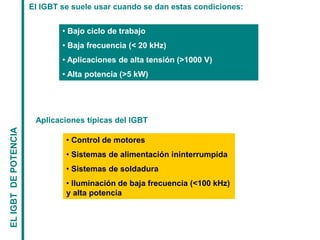 EL
IGBT
DE
POTENCIA
El IGBT se suele usar cuando se dan estas condiciones:
• Bajo ciclo de trabajo
• Baja frecuencia (< 20 kHz)
• Aplicaciones de alta tensión (>1000 V)
• Alta potencia (>5 kW)
Aplicaciones típicas del IGBT
• Control de motores
• Sistemas de alimentación ininterrumpida
• Sistemas de soldadura
• Iluminación de baja frecuencia (<100 kHz)
y alta potencia
 