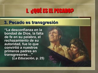 “ La desconfianza en la bondad de Dios, la falta de fe en su palabra, el rechazamiento de su autoridad, fue lo que convirtió a nuestros primeros padres en transgresores…"  ( La Educación , p. 25) I.  ¿QUÉ ES EL PECADO? 3. Pecado es transgresión 