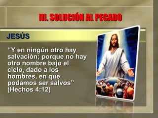 III. SOLUCIÓN AL PECADO “ Y en ningún otro hay salvación; porque no hay otro nombre bajo el cielo, dado a los hombres, en que podamos ser salvos” (Hechos 4:12) JESÚS 