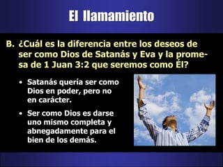 El  llamamiento¿Cuál es la diferencia entre los deseos de ser como Dios de Satanás y Eva y la prome-sa de 1 Juan 3:2 que seremos como Él?Satanás quería ser como Dios en poder, pero no en carácter.Ser como Dios es darse uno mismo completa y abnegadamente para el bien de los demás.