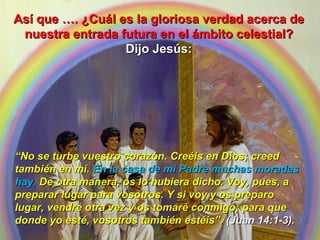 Así que …. ¿Cuál es la gloriosa verdad acerca de nuestra entrada futura en el ámbito celestial?  Dijo Jesús: “ No se turbe vuestro corazón. Creéis en Dios; creed también en mí.  En la casa de mi Padre muchas moradas hay.  De otra manera, os lo hubiera dicho. Voy, pues, a preparar lugar para vosotros. Y si voy y os preparo lugar, vendré otra vez y os tomaré conmigo; para que donde yo esté, vosotros también estéis”.  (Juan 14:1-3). 