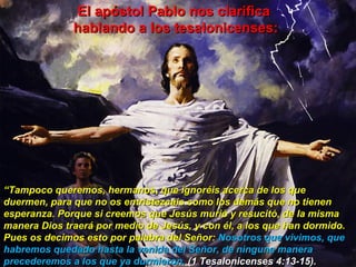 “ Tampoco queremos, hermanos, que ignoréis acerca de los que duermen, para que no os entristezcáis como los demás que no tienen esperanza. Porque si creemos que Jesús murió y resucitó, de la misma manera Dios traerá por medio de Jesús, y con él, a los que han dormido. Pues os decimos esto por palabra del Señor:  Nosotros que vivimos, que habremos quedado hasta la venida del Señor, de ninguna manera precederemos a los que ya durmieron.  (1 Tesalonicenses 4:13-15). El apóstol Pablo nos clarifica  hablando a los tesalonicenses: 