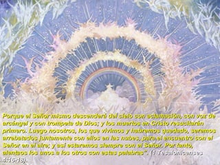 Porque el Señor mismo descenderá del cielo con aclamación, con voz de arcángel y con trompeta de Dios; y los muertos en Cristo resucitarán primero. Luego nosotros, los que vivimos y habremos quedado, seremos arrebatados juntamente con ellos en las nubes, para el encuentro con el Señor en el aire; y así estaremos siempre con el Señor. Por tanto, alentaos los unos a los otros con estas palabras”.  (1 Tesalonicenses 4:16-18). 