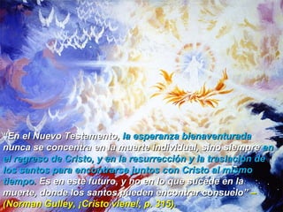 “ En el Nuevo Testamento,  la esperanza bienaventurada  nunca se concentra en la muerte individual, sino siempre  en el regreso de Cristo, y en la resurrección y la traslación de los santos para encontrarse juntos con Cristo al mismo tiempo.  Es en este futuro, y no en lo que sucede en la muerte, donde los santos pueden encontrar consuelo”  –(Norman Gulley, ¡Cristo viene!, p. 315).  