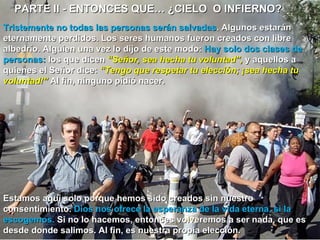 PARTE II - ENTONCES QUE… ¿CIELO  O INFIERNO?  Tristemente no todas las personas serán salvadas . Algunos estarán eternamente perdidos. Los seres humanos fueron creados con libre albedrío. Alguien una vez lo dijo de este modo:  Hay solo dos clases de personas:  los que dicen  “Señor, sea hecha tu voluntad”,  y aquellos a quienes el Señor dice:  “Tengo que respetar tu elección; ¡sea hecha tu voluntad!”  Al fin, ninguno pidió nacer.  Estamos aquí solo porque hemos sido creados sin nuestro consentimiento.  Dios nos ofrece la esperanza de la vida eterna, si la escogemos.  Si no lo hacemos, entonces volveremos a ser nada, que es desde donde salimos. Al fin, es nuestra propia elección.  