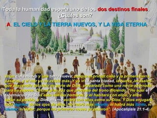 Toda la humanidad espera uno de los  dos destinos finales . ¿Cuáles son?  Vi un  cielo nuevo  y una  tierra nueva ; porque el primer cielo y la primera tierra pasaron, y el mar ya no existe más. Y yo vi  la santa ciudad,  la nueva Jerusalén que descendía del cielo de parte de Dios, preparada como una novia adornada para su esposo. Oí una gran voz que procedía del trono diciendo: "He aquí  el tabernáculo de Dio s está con los hombres, y él habitará con ellos; y ellos serán su pueblo, y  Dios mismo  estará con ellos como su Dios. Y Dios enjugará toda  lágrima  de los ojos de ellos. No habrá más  muerte , ni habrá más  llanto , ni  clamor,  ni dolor; porque las primeras cosas ya pasaron”.  (Apocalipsis 21:1-4).  A .  EL CIELO Y LA TIERRA NUEVOS, Y LA VIDA ETERNA 