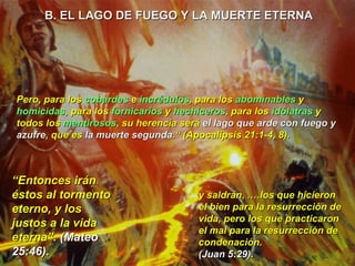 “ Entonces irán éstos al tormento eterno, y los justos a la vida eterna”.  (Mateo 25:46). y saldrán, .…los que hicieron el bien para la resurrección de vida, pero los que practicaron el mal para la resurrección de condenación. (Juan 5:29). Pero, para los  cobardes  e  incrédulos , para los  abominables  y  homicidas , para los  fornicarios  y  hechiceros , para los  idólatras  y todos los  mentirosos , su herencia será  el lago que arde con fuego y azufre , que es  la muerte segunda .“ (Apocalipsis 21:1-4, 8). B. EL LAGO DE FUEGO Y LA MUERTE ETERNA  
