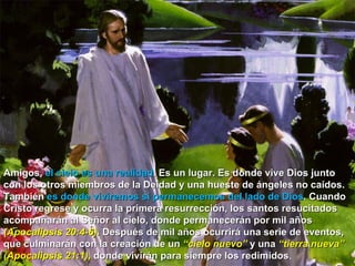 Amigos,  el cielo es una realidad . Es un lugar. Es donde vive Dios junto con los otros miembros de la Deidad y una hueste de ángeles no caídos. También  es donde viviremos si permanecemos del lado de Dios . Cuando Cristo regrese y ocurra la primera resurrección, los santos resucitados acompañarán al Señor al cielo, donde permanecerán por mil años  (Apocalipsis 20:4-6).  Después de mil años ocurrirá una serie de eventos, que culminarán con la creación de un  “cielo nuevo”  y una  “tierra nueva” (Apocalipsis 21:1),  donde vivirán para siempre los redimidos .  