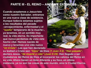PARTE III - EL REINO – AHORA Y ENTONCES Cuando aceptamos a Jesucristo  como nuestro Salvador, entramos  en una nueva clase de existencia.  Aunque todavía estamos sujetos  a los resultados del pecado  – envejecimiento, enfermedad y el  “ sueño”  temporario de la muerte–, ya tenemos, en un sentido muy  real, la vida eterna. Es importante  que nunca perdamos de vista este hecho vital. Hemos nacido de  nuevo y tenemos una vida nueva  “ en Cristo” . Los que han declarado  su lealtad a Cristo son  “hijos”  de Dios  (1 Juan 3:2). “Han pasado”,  declara Jesús,  “de muerte a vida” (Juan 5:24).  Han llegado a ser ciudadanos del Reino de Dios al incorporar los valores del Reino en su vida. Ahora tienen un Amo diferente y su foco, en última instancia, ya no son las cosas de este mundo, sino la Ciudad Eterna.  