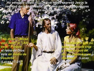 Ha pensado usted …. ¿De qué modo expresó Jesús la realidad de la ciudadanía del Reino para sus seguidores aun en este mundo?  “ No dirán: "¡Mirad, aquí está!" o "¡Allí está!" Porque  el reino de Dios está  en medio de vosotros”. (Lucas 17:21). “ Y cualquiera que no toma su propia cruz y viene en pos de mí, no puede ser mi discípulo”.  (Lucas 14:27). 