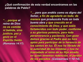 ¿Qué confirmación de esta verdad encontramos en las palabras de Pablo?  “… .porque  el reino de Dios  no es comida  ni bebida, sino justicia, paz y gozo en el  Espíritu Santo. (Romanos 14:17) . “… . para que andéis como es digno del Señor,  a fin de agradarle en todo; de manera  que produzcáis fruto en toda buena obra  y que crezcáis en el conocimiento de Dios; y que seáis fortalecidos con todo poder, conforme a su gloriosa potencia, para toda perseverancia y paciencia. Con gozo damos gracias al Padre que os hizo aptos para participar de la herencia de los santos en luz. Él nos ha librado de la autoridad de las tinieblas y nos ha trasladado al reino de su Hijo amado, en quien tenemos redención, el perdón de los pecados.  (Colosenses 1:10-14). 