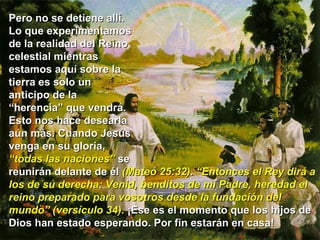 Pero no se detiene allí.  Lo que experimentamos  de la realidad del Reino  celestial mientras  estamos aquí sobre la  tierra es solo un  anticipo de la  “ herencia” que vendrá.  Esto nos hace desearla  aún más. Cuando Jesús  venga en su gloria,  “ todas las naciones”  se  reunirán delante de él  (Mateo 25:32) .  “Entonces el Rey dirá a los de su derecha: Venid, benditos de mi Padre, heredad el reino preparado para vosotros desde la fundación del mundo” (versículo 34).  ¡Ese es el momento que los hijos de Dios han estado esperando. Por fin estarán en casa!  