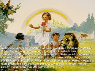 “ Mejor que toda la amistad del mundo es la amistad de los redimidos de Cristo. Mejor que un título de propiedad para el palacio más noble de la tierra es un título a las mansiones que nuestro Señor ha ido a preparar. Y mejores que todas las palabras de alabanza terrenal serán las palabras del Salvador a sus siervos fieles: ‘Venid, benditos de mi Padre, heredad el reino preparado para vosotros desde la fundación el mundo’ (Mateo 25:34)” (Palabras de vida del gran Maestro, p. 308).  