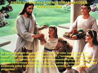 PARTE IV - MÁS ALLÁ DE NUESTRAS MAYORES EXPECTATIVAS Te has preguntado alguna vez cómo serán el cielo nuevo y la nueva tierra? ¿Nos reconoceremos unos a otros? ¿Tendremos una juventud eterna? ¿Qué haremos allá? ¿Tendremos nuestras propias ocupaciones? ¿O solo cantaremos alabanzas a Dios? ¿Cuánto recordaremos de nuestra existencia sobre la tierra? ¡No somos los primeros en hacernos estas preguntas!  