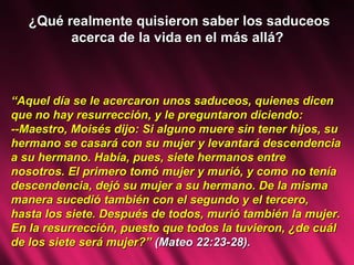 ¿Qué realmente quisieron saber los saduceos acerca de la vida en el más allá?  “ Aquel día se le acercaron unos saduceos, quienes dicen que no hay resurrección, y le preguntaron diciendo: --Maestro, Moisés dijo: Si alguno muere sin tener hijos, su hermano se casará con su mujer y levantará descendencia a su hermano. Había, pues, siete hermanos entre nosotros. El primero tomó mujer y murió, y como no tenía descendencia, dejó su mujer a su hermano. De la misma manera sucedió también con el segundo y el tercero, hasta los siete. Después de todos, murió también la mujer. En la resurrección, puesto que todos la tuvieron, ¿de cuál de los siete será mujer?”  (Mateo 22:23-28). 