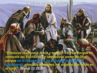 ¿Qué les contestó Jesús?  “ Entonces respondió Jesús y les dijo: --Erráis porque no conocéis las Escrituras, ni tampoco el poder de Dios; porque  en la resurrección no se casan ni se dan en casamiento,  sino que son como los ángeles que están en el cielo”.  (Mateo 22:29,30). 