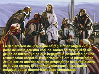 La declaración de Jesús que se registra en Mateo 22 fue parte de una discusión con los saduceos. Estos eran un grupo de líderes judíos que negaban la posibilidad de una resurrección corporal. Es claro que no era la intención de Jesús darles una descripción detallada de las condiciones de la vida eterna. El contexto aclara que Jesús quería enfatizar que la muerte había sido conquistada.  