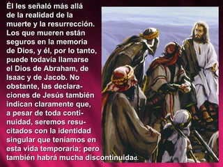 Él les señaló más allá  de la realidad de la  muerte y la resurrección.  Los que mueren están  seguros en la memoria  de Dios, y él, por lo tanto,  puede todavía llamarse  el Dios de Abraham, de  Isaac y de Jacob. No  obstante, las declara- ciones de Jesús también indican claramente que,  a pesar de toda conti- nuidad, seremos resu- citados con la identidad  singular que teníamos en  esta vida temporaria; pero  también habrá mucha discontinuida d.  