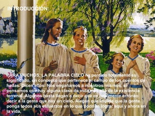 PARA MUCHOS, LA PALABRA CIELO ha perdido totalmente su significado, un concepto que pertenece al campo de los cuentos de hadas. Dicen ellos: Nos engañamos a nosotros mismos, si pensamos que hay alguna clase de vida más allá de la existencia terrenal. Algunos hasta llegan a decir que es totalmente erróneo decir a la gente que hay un cielo. Alegan que impide que la gente ponga todos sus esfuerzos en lo que podrían lograr aquí y ahora en la vida.  INTRODUCCIÓN: 