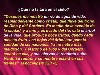 “ Después me mostró  un río de agua de vida , resplandeciente como cristal, que fluye del trono de Dios y del Cordero. En medio de la avenida de la ciudad, y a uno y otro lado del río, está  el árbol de la vida , que produce doce frutos, dando cada mes su fruto. Las hojas del árbol son para la sanidad de las naciones. Ya no habrá más maldición. Y el trono de Dios y del Cordero estará en ella, y  sus siervos le rendirán culto . Verán su rostro, y su nombre estará en sus frentes”. (Apocalipsis 22:1-5). ¿Que no faltara en el cielo? 