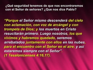 ¿Qué seguridad tenemos de que nos encontraremos con el Señor de señores? ¿Que nos dice Pablo? “ Porque  el Señor mismo descenderá  del cielo con aclamación, con voz de arcángel y con trompeta de Dios; y  los muertos en Cristo resucitarán primero .  Luego nosotros , los que vivimos y habremos quedado,  seremos arrebatados  juntamente con ellos  en las nubes , para el encuentro con el Señor en el aire;  y así estaremos siempre con el Señor” .  (1 Tesalonicenses 4:16,17). 