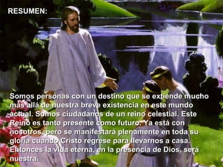 RESUMEN: Somos personas con un destino que se extiende mucho más allá de nuestra breve existencia en este mundo actual. Somos ciudadanos de un reino celestial. Este Reino es tanto presente como futuro. Ya está con nosotros, pero se manifestará plenamente en toda su gloria cuando Cristo regrese para llevarnos a casa. Entonces la vida eterna, en la presencia de Dios, será nuestra. 
