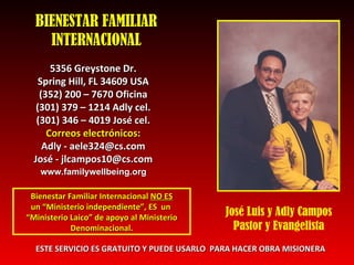 BIENESTAR FAMILIAR INTERNACIONAL 5356 Greystone Dr. Spring Hill, FL 34609 USA (352) 200 – 7670 Oficina (301) 379 – 1214 Adly cel. (301) 346 – 4019 Jos é  cel. Correos electrónicos: Adly - aele324@cs.com Jos é - jlcampos10@cs.com Bienestar Familiar Internacional  NO ES un “Ministerio independiente”, ES  un  “ Ministerio Laico” de apoyo al Ministerio Denominacional. ESTE SERVICIO ES GRATUITO Y PUEDE USARLO  PARA HACER OBRA MISIONERA José Luis y Adly Campos Pastor y Evangelista www.familywellbeing.org 
