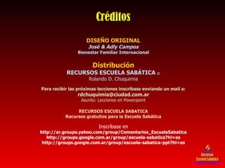 DISEÑO ORIGINAL José & Adly Campos Bienestar Familiar Internacional Distribución RECURSOS ESCUELA SABÁTICA  © Rolando D. Chuquimia Para recibir las próximas lecciones inscríbase enviando un mail a: [email_address] Asunto: Lecciones en Powerpoint RECURSOS ESCUELA SABATICA Recursos gratuitos para la Escuela Sabática Inscríbase en http://ar.groups.yahoo.com/group/Comentarios_EscuelaSabatica http://groups.google.com.ar/group/escuela-sabatica?hl=es http://groups.google.com.ar/group/escuela-sabatica-ppt?hl=es Créditos Recursos Escuela Sabática 