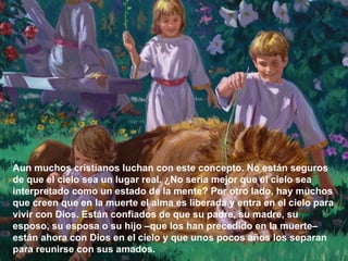 Aun muchos cristianos luchan con este concepto. No están seguros de que el cielo sea un lugar real. ¿No sería mejor que el cielo sea interpretado como un estado de la mente? Por otro lado, hay muchos que creen que en la muerte el alma es liberada y entra en el cielo para vivir con Dios. Están confiados de que su padre, su madre, su esposo, su esposa o su hijo –que los han precedido en la muerte– están ahora con Dios en el cielo y que unos pocos años los separan para reunirse con sus amados.  