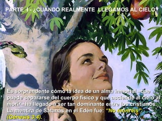 PARTE  I - ¿CUÁNDO REALMENTE  LLEGAMOS AL CIELO?  Es sorprendente cómo la idea de un alma inmortal –que puede separarse del cuerpo físico y que asciende al cielo al morir– ha llegado a ser tan dominante entre los cristianos. La mentira de Satanás en el Edén fue:  “No moriréis” (Génesis 3:4).  