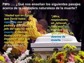 Pero …. ¿Qué nos enseñan los siguientes pasajes acerca de la verdadera naturaleza de la muerte? “ Hadad oyó en Egipto que David había  reposado  con sus padres y que Joab, el jefe del ejército, había  muerto.  Entonces Hadad dijo al faraón: --Déjame ir, para que regrese a mi tierra.  (1 Reyes11:21). “ ¡Mira; respóndeme,  oh Jehovah, Dios mío! Alumbra mis ojos para que no  duerma de muerte.  (Salmo 13:3). 
