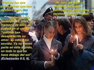 “ Porque los que viven saben que han de morir; pero  los muertos no saben nada,  ni tienen más recompensa, pues  la memoria de ellos es puesta en el olvido. También han desaparecido su amor, su odio y su envidia. Ya no tienen parte en este mundo, en todo lo que se hace debajo del sol”.  (Eclesiastés 9:5, 6). “ He aquí, os digo un misterio: No todos dormiremos, pero todos seremos transformados” (1 Corintios 15:51).   