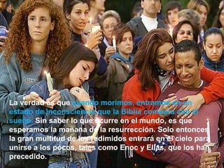 La verdad es que  cuando morimos, entramos en un estado de inconsciencia que la Biblia compara con el sueño.  Sin saber lo que ocurre en el mundo, es que esperamos la mañana de la resurrección. Solo entonces la gran multitud de los redimidos entrará en el cielo para unirse a los pocos, tales como Enoc y Elías, que los han precedido.  