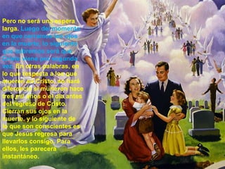 Pero no será una espera  larga.  Luego del momento  en que cerramos los ojos  en la muerte, lo siguiente  que sabremos será que  Cristo viene por segunda  vez.  En otras palabras, en  lo que respecta a los que  mueren en Cristo, no hará  diferencia si murieron hace  tres mil años o el día antes  del regreso de Cristo.  Cierran sus ojos en la  muerte, y lo siguiente de  lo que son conscientes es  que Jesús regresa para  llevarlos consigo. Para  ellos, les parecerá  instantáneo.  