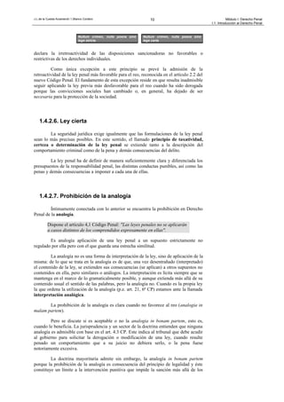 J.L.de la Cuesta Arzamendi / I.Blanco Cordero 10 Módulo I: Derecho Penal
I.1. Introducción al Derecho Penal
declara la irretroactividad de las disposiciones sancionadoras no favorables o
restrictivas de los derechos individuales.
Como única excepción a este principio se prevé la admisión de la
retroactividad de la ley penal más favorable para el reo, reconocida en el artículo 2.2 del
nuevo Código Penal. El fundamento de esta excepción reside en que resulta inadmisible
seguir aplicando la ley previa más desfavorable para el reo cuando ha sido derogada
porque las convicciones sociales han cambiado o, en general, ha dejado de ser
necesaria para la protección de la sociedad.
1.4.2.6. Ley cierta
La seguridad jurídica exige igualmente que las formulaciones de la ley penal
sean lo más precisas posibles. En este sentido, el llamado principio de taxatividad,
certeza o determinación de la ley penal se extiende tanto a la descripción del
comportamiento criminal como de la pena y demás consecuencias del delito.
La ley penal ha de definir de manera suficientemente clara y diferenciada los
presupuestos de la responsabilidad penal, las distintas conductas punibles, así como las
penas y demás consecuencias a imponer a cada una de ellas.
1.4.2.7. Prohibición de la analogía
Íntimamente conectada con lo anterior se encuentra la prohibición en Derecho
Penal de la analogía.
Dispone el artículo 4,1 Código Penal: "Las leyes penales no se aplicarán
a casos distintos de los comprendidos expresamente en ellas".
Es analogía aplicación de una ley penal a un supuesto estrictamente no
regulado por ella pero con el que guarda una estrecha similitud.
La analogía no es una forma de interpretación de la ley, sino de aplicación de la
misma: de lo que se trata en la analogía es de que, una vez desentrañado (interpretado)
el contenido de la ley, se extienden sus consecuencias (se aplican) a otros supuestos no
contenidos en ella, pero similares o análogos. La interpretación es lícita siempre que se
mantenga en el marco de lo gramaticalmente posible, y aunque extienda más allá de su
contenido usual el sentido de las palabras, pero la analogía no. Cuando es la propia ley
la que ordena la utilización de la analogía (p.e. art. 21, 6ª CP) estamos ante la llamada
interpretación analógica.
La prohibición de la analogía es clara cuando no favorece al reo (analogia in
malam partem).
Pero se discute si es aceptable o no la analogia in bonam partem, esto es,
cuando le beneficia. La jurisprudencia y un sector de la doctrina entienden que ninguna
analogía es admisible con base en el art. 4.3 CP. Este indica al tribunal que debe acudir
al gobierno para solicitar la derogación o modificación de una ley, cuando resulte
penado un comportamiento que a su juicio no debiera serlo, o la pena fuese
notoriamente excesiva.
La doctrina mayoritaria admite sin embargo, la analogía in bonam partem
porque la prohibición de la analogía es consecuencia del principio de legalidad y éste
constituye un límite a la intervención punitiva que impide la sanción más allá de los
Nullum crimen, nulla poena sine
lege certa
Nullum crimen, nulla poena sine
lege stricta
 