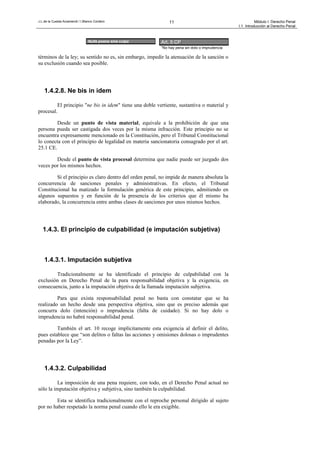 J.L.de la Cuesta Arzamendi / I.Blanco Cordero 11 Módulo I: Derecho Penal
I.1. Introducción al Derecho Penal
términos de la ley; su sentido no es, sin embargo, impedir la atenuación de la sanción o
su exclusión cuando sea posible.
1.4.2.8. Ne bis in idem
El principio "ne bis in idem" tiene una doble vertiente, sustantiva o material y
procesal.
Desde un punto de vista material, equivale a la prohibición de que una
persona pueda ser castigada dos veces por la misma infracción. Este principio no se
encuentra expresamente mencionado en la Constitución, pero el Tribunal Constitucional
lo conecta con el principio de legalidad en materia sancionatoria consagrado por el art.
25.1 CE.
Desde el punto de vista procesal determina que nadie puede ser juzgado dos
veces por los mismos hechos.
Si el principio es claro dentro del orden penal, no impide de manera absoluta la
concurrencia de sanciones penales y administrativas. En efecto, el Tribunal
Constitucional ha matizado la formulación genérica de este principio, admitiendo en
algunos supuestos y en función de la presencia de los criterios que él mismo ha
elaborado, la concurrencia entre ambas clases de sanciones por unos mismos hechos.
1.4.3. El principio de culpabilidad (e imputación subjetiva)
1.4.3.1. Imputación subjetiva
Tradicionalmente se ha identificado el principio de culpabilidad con la
exclusión en Derecho Penal de la pura responsabilidad objetiva y la exigencia, en
consecuencia, junto a la imputación objetiva de la llamada imputación subjetiva.
Para que exista responsabilidad penal no basta con constatar que se ha
realizado un hecho desde una perspectiva objetiva, sino que es preciso además que
concurra dolo (intención) o imprudencia (falta de cuidado). Si no hay dolo o
imprudencia no habrá responsabilidad penal.
También el art. 10 recoge implícitamente esta exigencia al definir el delito,
pues establece que “son delitos o faltas las acciones y omisiones dolosas o imprudentes
penadas por la Ley”.
1.4.3.2. Culpabilidad
La imposición de una pena requiere, con todo, en el Derecho Penal actual no
sólo la imputación objetiva y subjetiva, sino también la culpabilidad.
Esta se identifica tradicionalmente con el reproche personal dirigido al sujeto
por no haber respetado la norma penal cuando ello le era exigible.
Art. 5 CP:
“No hay pena sin dolo o imprudencia
Nulla poena sine culpa
 