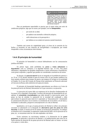 J.L.de la Cuesta Arzamendi / I.Blanco Cordero 12 Módulo I: Derecho Penal
I.1. Introducción al Derecho Penal
Para ser penalmente reprochable es preciso que el sujeto reúna una serie de
condiciones psíquicas, algo que no ocurre, por ejemplo, con los inimputables,
- por razón de su edad,
- por padecer una anomalía o alteración psíquica,
- sufrir alteraciones en la percepción o
- por hallarse en un estado de trastorno mental transitorio.
También está exento de culpabilidad quien a la hora de la comisión de los
hechos se encuentre en una situación de inexigibilidad o exculpación, por miedo
insuperable u otras circunstancias intervinientes.
1.4.4. El principio de humanidad
El principio de humanidad se conecta habitualmente con las consecuencias
jurídicas del delito.
En primer lugar, están prohibidas las penas y tratos inhumanos o
degradantes -esto es, contrarios a la dignidad humana- (art. 15 CE). Son penas
inhumanas y degradantes las dirigidas simplemente a causar sufrimientos o humillación,
como penas corporales y aquellas que puedan ser consideradas constitutivas de tortura.
Se discute si la pena de muerte ha de ser integrada en la prohibición anterior o
no. El art. 15 CE declara abolida la pena de muerte salvo lo que puedan establecer las
leyes penales militares para tiempos de guerra, que tampoco la recogen en la actualidad
en España. En el seno del Consejo de Europa existe igualmente un Protocolo adicional
al Convenio de Roma sobre abolición de la pena de muerte.
El principio de humanidad despliega especialmente sus efectos en el seno de
las penas privativas de libertad, básicamente en lo que concierne a su ejecución.
La ejecución de la pena debe ser respetuosa de los derechos fundamentales de
los presos, de su dignidad y humanidad. Corolario del principio de humanidad ha de ser,
además, la orientación resocializadora que debe presidir la intervención penal: las
penas no han de entrañar la separación de la sociedad del condenado y debe
aprovecharse la ejecución para tratar de ir superando su “desocialización”, fomentando
la comunicación del preso con el exterior, la asimilación de la de dentro a la de fuera y
facilitando su adecuada y progresiva reincorporación a la vida en libertad.
Igualmente y en lo que a la pena privativa de libertad se refiere este principio
encuentra su plasmación en la búsqueda de alternativas para las penas de corta
duración: la multa, el arresto de fin de semana, la localización permanente, los trabajos
en beneficio de la comunidad, la suspensión condicional del fallo o de la ejecución de la
pena, etc., se encuentran entre las vías más empleadas a tal efecto.
Existe asimismo un movimiento tendente a la eliminación de las penas
perpetuas, en particular si privativas de libertad, y al establecimiento para éstas de un
límite máximo de duración de las penas privativas de libertad cada vez menor -en torno
a los quince o veinte años-.
Artículo 15 de la Constitución de
1978
“Todos tienen derecho a la vida y a la
integridad física y moral, sin que, en
ningún caso, puedan ser sometidos a
tortura ni a penas o tratos inhumanos o
degradantes. Queda abolida la pena
de muerte, salvo lo que puedan
disponer las leyes penales militares
para tiempos de guerra”.
 