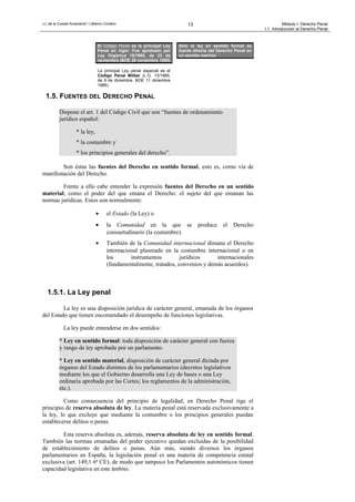 J.L.de la Cuesta Arzamendi / I.Blanco Cordero 13 Módulo I: Derecho Penal
I.1. Introducción al Derecho Penal
1.5. FUENTES DEL DERECHO PENAL
Dispone el art. 1 del Código Civil que son “fuentes de ordenamiento
jurídico español:
* la ley,
* la costumbre y
* los principios generales del derecho”.
Son éstas las fuentes del Derecho en sentido formal, esto es, como vía de
manifestación del Derecho.
Frente a ello cabe entender la expresión fuentes del Derecho en un sentido
material, como el poder del que emana el Derecho: el sujeto del que emanan las
normas jurídicas. Estos son normalmente:
• el Estado (la Ley) o
• la Comunidad en la que se produce el Derecho
consuetudinario (la costumbre).
• También de la Comunidad internacional dimana el Derecho
internacional plasmado en la costumbre internacional o en
los instrumentos jurídicos internacionales
(fundamentalmente, tratados, convenios y demás acuerdos).
1.5.1. La Ley penal
La ley es una disposición jurídica de carácter general, emanada de los órganos
del Estado que tienen encomendado el desempeño de funciones legislativas.
La ley puede entenderse en dos sentidos:
* Ley en sentido formal: toda disposición de carácter general con fuerza
y rango de ley aprobada por un parlamento.
* Ley en sentido material, disposición de carácter general dictada por
órganos del Estado distintos de los parlamentarios (decretos legislativos
mediante los que el Gobierno desarrolla una Ley de bases o una Ley
ordinaria aprobada por las Cortes; los reglamentos de la administración,
etc.).
Como consecuencia del principio de legalidad, en Derecho Penal rige el
principio de reserva absoluta de ley. La materia penal está reservada exclusivamente a
la ley, lo que excluye que mediante la costumbre o los principios generales puedan
establecerse delitos o penas.
Esta reserva absoluta es, además, reserva absoluta de ley en sentido formal.
También las normas emanadas del poder ejecutivo quedan excluidas de la posibilidad
de establecimiento de delitos o penas. Aún más, siendo diversos los órganos
parlamentarios en España, la legislación penal es una materia de competencia estatal
exclusiva (art. 149,1 6ª CE), de modo que tampoco los Parlamentos autonómicos tienen
capacidad legislativa en este ámbito.
Sólo la ley en sentido formal es
fuente directa del Derecho Penal en
un sentido estricto
El Código Penal es la principal Ley
Penal en vigor. Fue aprobado por
Ley Orgánica 10/1995, de 23 de
noviembre (BOE 25 noviembre 1995)
La principal Ley penal especial es el
Código Penal Militar (L.O. 13/1985,
de 9 de diciembre, BOE 11 diciembre
1985)
 