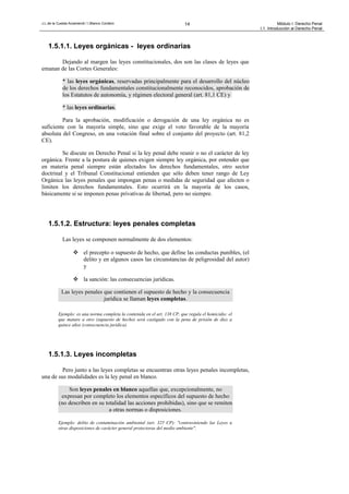 J.L.de la Cuesta Arzamendi / I.Blanco Cordero 14 Módulo I: Derecho Penal
I.1. Introducción al Derecho Penal
1.5.1.1. Leyes orgánicas - leyes ordinarias
Dejando al margen las leyes constitucionales, dos son las clases de leyes que
emanan de las Cortes Generales:
* las leyes orgánicas, reservadas principalmente para el desarrollo del núcleo
de los derechos fundamentales constitucionalmente reconocidos, aprobación de
los Estatutos de autonomía, y régimen electoral general (art. 81,1 CE) y
* las leyes ordinarias.
Para la aprobación, modificación o derogación de una ley orgánica no es
suficiente con la mayoría simple, sino que exige el voto favorable de la mayoría
absoluta del Congreso, en una votación final sobre el conjunto del proyecto (art. 81,2
CE).
Se discute en Derecho Penal si la ley penal debe reunir o no el carácter de ley
orgánica. Frente a la postura de quienes exigen siempre ley orgánica, por entender que
en materia penal siempre están afectados los derechos fundamentales, otro sector
doctrinal y el Tribunal Constitucional entienden que sólo deben tener rango de Ley
Orgánica las leyes penales que impongan penas o medidas de seguridad que afecten o
limiten los derechos fundamentales. Esto ocurrirá en la mayoría de los casos,
básicamente si se imponen penas privativas de libertad, pero no siempre.
1.5.1.2. Estructura: leyes penales completas
Las leyes se componen normalmente de dos elementos:
 el precepto o supuesto de hecho, que define las conductas punibles, (el
delito y en algunos casos las circunstancias de peligrosidad del autor)
y
 la sanción: las consecuencias jurídicas.
Las leyes penales que contienen el supuesto de hecho y la consecuencia
jurídica se llaman leyes completas.
Ejemplo: es una norma completa la contenida en el art. 138 CP, que regula el homicidio: el
que matare a otro (supuesto de hecho) será castigado con la pena de prisión de diez a
quince años (consecuencia jurídica).
1.5.1.3. Leyes incompletas
Pero junto a las leyes completas se encuentran otras leyes penales incompletas,
una de sus modalidades es la ley penal en blanco.
Son leyes penales en blanco aquellas que, excepcionalmente, no
expresan por completo los elementos específicos del supuesto de hecho
(no describen en su totalidad las acciones prohibidas), sino que se remiten
a otras normas o disposiciones.
Ejemplo: delito de contaminación ambiental (art. 325 CP): "contraviniendo las Leyes u
otras disposiciones de carácter general protectoras del medio ambiente".
 