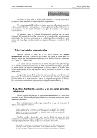 J.L.de la Cuesta Arzamendi / I.Blanco Cordero 15 Módulo I: Derecho Penal
I.1. Introducción al Derecho Penal
La técnica de la ley penal en blanco puede contribuir a la falta de certeza de la
ley penal, al tener que buscar la disposición que la complementa.
Un problema especial de las leyes en blanco surge, con todo, cuando se remiten
a disposiciones inferiores a la ley, esto es, a normas reglamentarias. Los reglamentos no
son aprobados por las Cortes Generales, sino por el Gobierno o los órganos
administrativos.
En cualquier caso, el Tribunal Constitucional considera que no existe
infracción del principio de legalidad cuando en la ley penal queden suficientemente
determinados los elementos esenciales de la conducta punible, remitiéndose a otras
normas (de rango legal o reglamentario) para aspectos laterales o no nucleares de la
misma.
1.5.1.4. Los tratados internacionales
Mención especial al tratar de la ley penal merecen los tratados
internacionales suscritos y ratificados por España que pasan a formar parte del
Derecho interno una vez que han sido publicados en el Boletín Oficial del Estado (art.
96 CE y art. 1, 5 Código Civil).
Aun cuando cada vez proliferan más en materia penal, no suele ser habitual que
en los tratados se contengan definiciones de delito o determinaciones de pena aplicables
de manera directa. De aquí que, por lo general, su efectiva vigencia en el plano penal
exija la promulgación de una ley específica que dé efectividad al tratado en el plano
penal interno.
Tampoco las normas de la Unión Europea tienen eficacia penal directa en el
plano penal, al carecer ésta de competencia en este ámbito. No obstante, sí que pueden
presentar interés de un modo indirecto, a la hora de completar leyes penales en blanco o
para el adecuado entendimiento del ejercicio de un legítimo derecho (art.20, 7).
1.5.2. Otras fuentes: la costumbre y los principios generales
del derecho
Dada la vigencia del principio de legalidad en Derecho Penal, ni a través de la
costumbre, ni por medio de los principios generales del derecho se pueden crear delitos
ni establecer sanciones.
Esto no impide que no puedan jugar un papel en lo que a la concreción de
algunas normas penales se refiere.
Así, por lo que se refiere a la costumbre éste puede ser el caso, por ejemplo, de la causa de
justificación del art. 20, 7 -"El que obre en cumplimiento de un deber o en el ejercicio
legítimo de un derecho, oficio o cargo"- en la medida en que pueda existir un derecho
basado en el Derecho consuetudinario.
También pueden desempeñar una función desde un punto de vista
interpretativo, al permitir otorgar un significado concreto a uno o más elementos de la
norma penal para adecuarla a las concepciones socialmente dominantes.
Por ejemplo, y nuevamente en relación con la costumbre, el art. 185 sanciona al que
ejecutare o hiciere ejecutar a otras personas “actos de exhibición obscena” ante menores
de edad o incapaces. Para interpretar esta norma penal es preciso valorar qué significa
Ni la costumbre ni los principios
generales del Derecho pueden crear
delitos o establecer sanciones
 