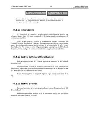 J.L.de la Cuesta Arzamendi / I.Blanco Cordero 16 Módulo I: Derecho Penal
I.1. Introducción al Derecho Penal
“acto de exhibición obscena”. La determinación del carácter obsceno de una exhibición
precisa recurrir a las concepciones sociales imperantes en un determinado momento, las
cuales pueden cambiar a lo largo del tiempo.
1.5.3. La jurisprudencia
El Código Civil no considera a la jurisprudencia como fuente de Derecho. No
obstante declara (art. 1,6) que corresponde a la jurisprudencia complementar el
ordenamiento jurídico.
Pese a no ser fuente del Derecho, la jurisprudencia reiterada y constante del
Tribunal Supremo tiene un gran valor para el conocimiento del Derecho vigente en un
país y desempeña una importante función respecto de la interpretación de la ley penal.
Las Audiencias Provinciales no están obligadas a respetar la jurisprudencia del Tribunal
Supremo, pero el prestigio de ésta lleva normalmente a la aplicación de su doctrina.
1.5.4. La doctrina del Tribunal Constitucional
Junto a la jurisprudencia del Tribunal Supremo se encuentra la del Tribunal
Constitucional.
Este resuelve los recursos de inconstitucionalidad de las leyes o normas con
rango de ley. La declaración de inconstitucionalidad de una ley o de un precepto de una
ley penal tiene fuerza absolutamente vinculante.
Es una fuente negativa, ya que puede dejar sin vigor una ley o una parte de la
ley.
1.5.5. La doctrina científica
Tampoco la opinión de los autores y estudiosos ostenta el rango de fuente del
Derecho Penal.
Su función es más bien, auxiliar, servir de instrumento para la más adecuada y
coherente interpretación de la ley penal.
Ni la jurisprudencia ni la doctrina
científica son fuentes del Derecho
penal
El Tribunal Constitucional puede
derogar una ley por inconstitucional
 